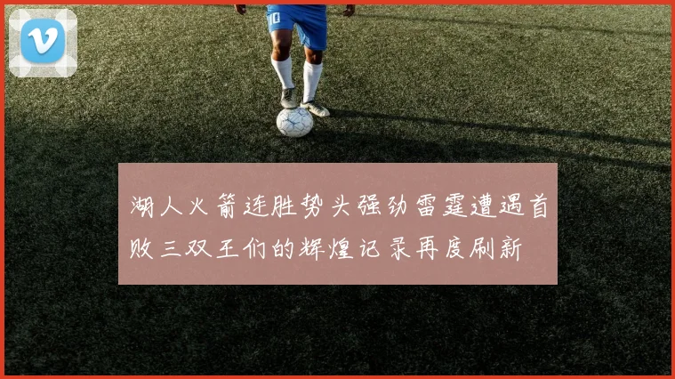 湖人火箭连胜势头强劲雷霆遭遇首败三双王们的辉煌记录再度刷新