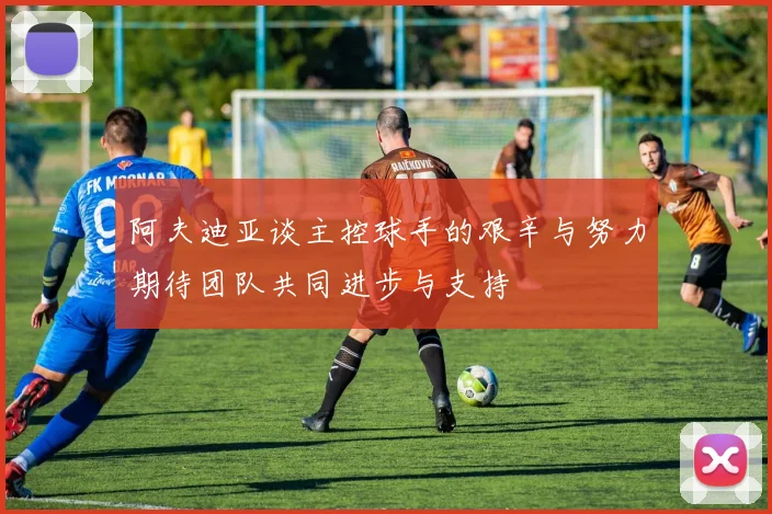 阿夫迪亚谈主控球手的艰辛与努力期待团队共同进步与支持
