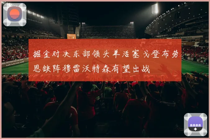 掘金对决东部领头羊活塞戈登布劳恩缺阵穆雷沃特森有望出战