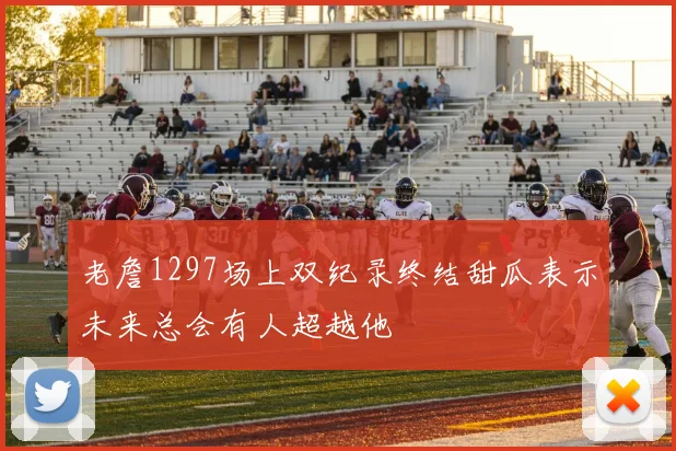 老詹1297场上双纪录终结甜瓜表示未来总会有人超越他