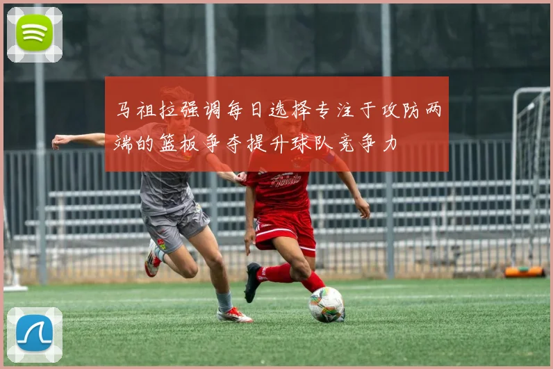 马祖拉强调每日选择专注于攻防两端的篮板争夺提升球队竞争力