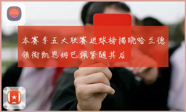 本赛季五大联赛进球榜揭晓哈兰德领衔凯恩姆巴佩紧随其后