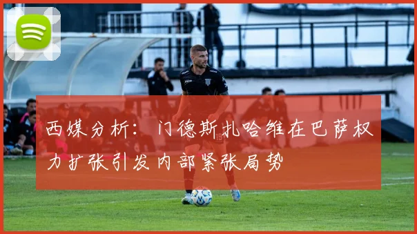 西媒分析：门德斯扎哈维在巴萨权力扩张引发内部紧张局势