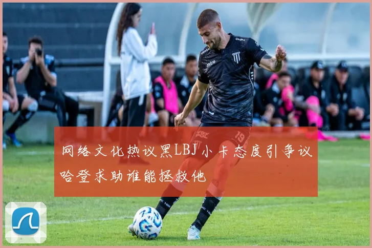 网络文化热议黑LBJ小卡态度引争议哈登求助谁能拯救他
