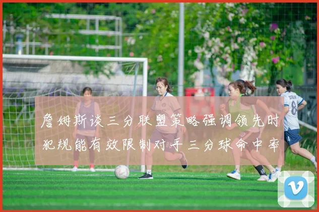 詹姆斯谈三分联盟策略强调领先时犯规能有效限制对手三分球命中率