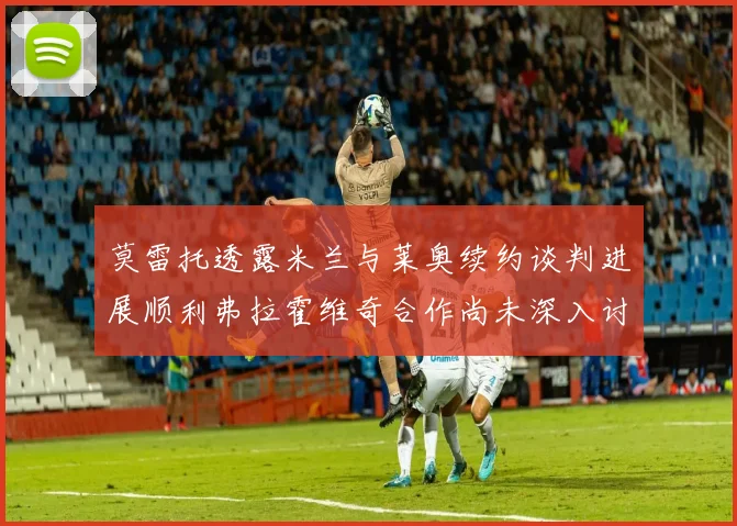 莫雷托透露米兰与莱奥续约谈判进展顺利弗拉霍维奇合作尚未深入讨论