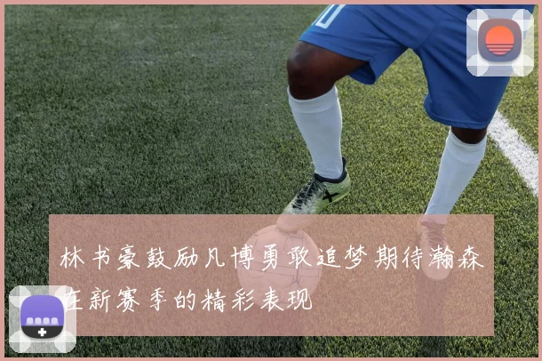 林书豪鼓励凡博勇敢追梦期待瀚森在新赛季的精彩表现