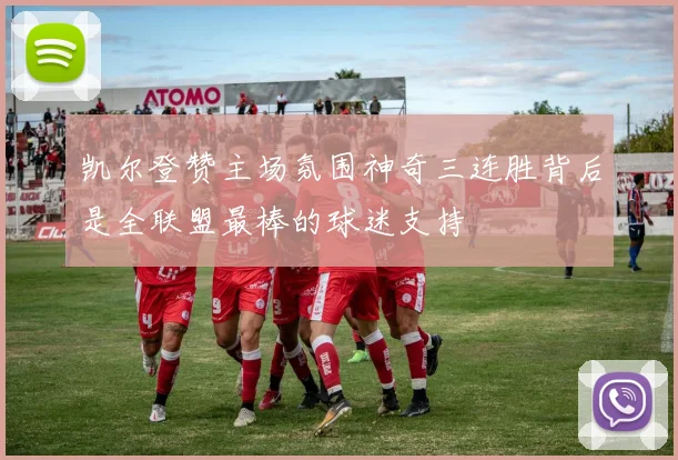 凯尔登赞主场氛围神奇三连胜背后是全联盟最棒的球迷支持