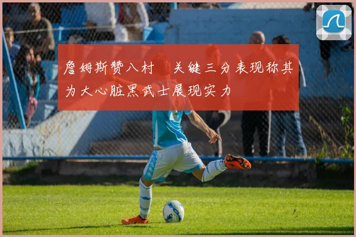 詹姆斯赞八村塁关键三分表现称其为大心脏黑武士展现实力