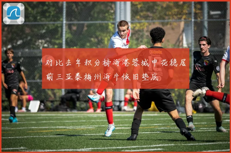 对比去年积分榜海港蓉城申花稳居前三亚泰梅州海牛依旧垫底