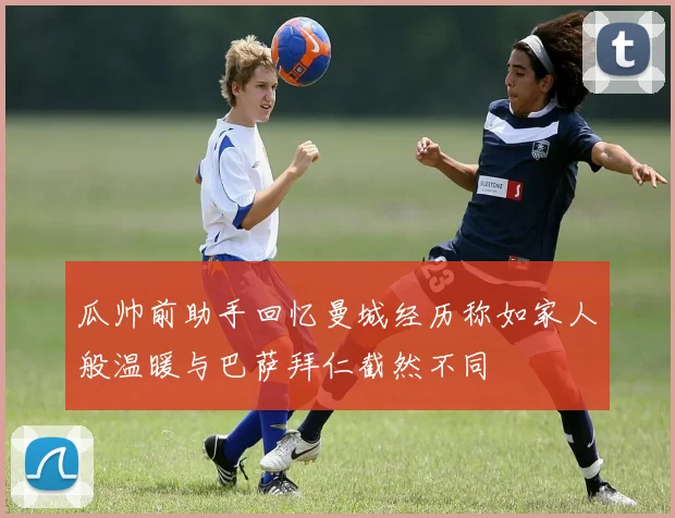 瓜帅前助手回忆曼城经历称如家人般温暖与巴萨拜仁截然不同