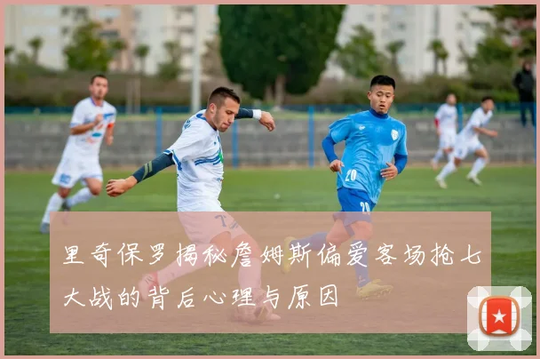 里奇保罗揭秘詹姆斯偏爱客场抢七大战的背后心理与原因