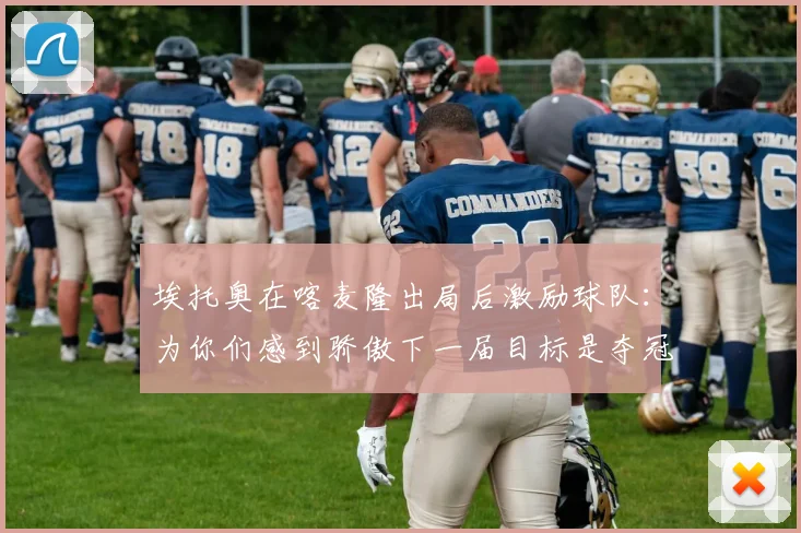 埃托奥在喀麦隆出局后激励球队：为你们感到骄傲下一届目标是夺冠