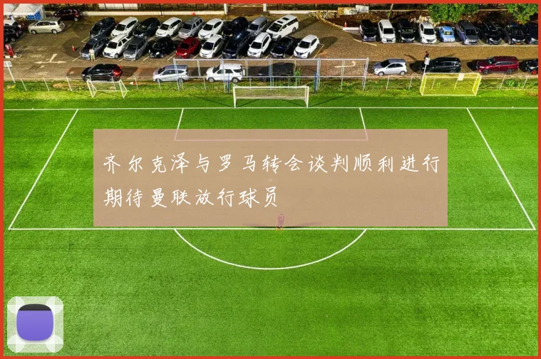 齐尔克泽与罗马转会谈判顺利进行期待曼联放行球员