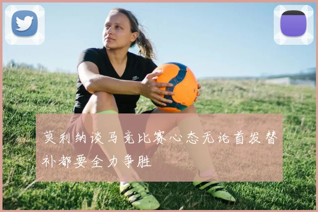 莫利纳谈马竞比赛心态无论首发替补都要全力争胜