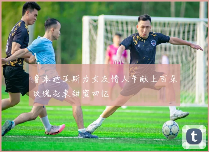 鲁本迪亚斯为女友情人节献上百朵玫瑰花束甜蜜回忆