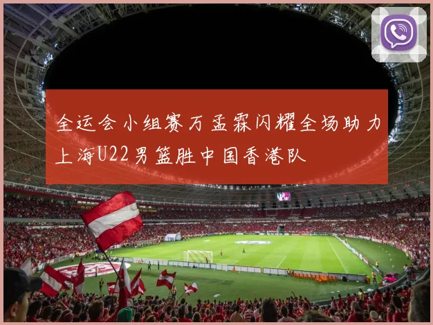 全运会小组赛万孟霖闪耀全场助力上海U22男篮胜中国香港队