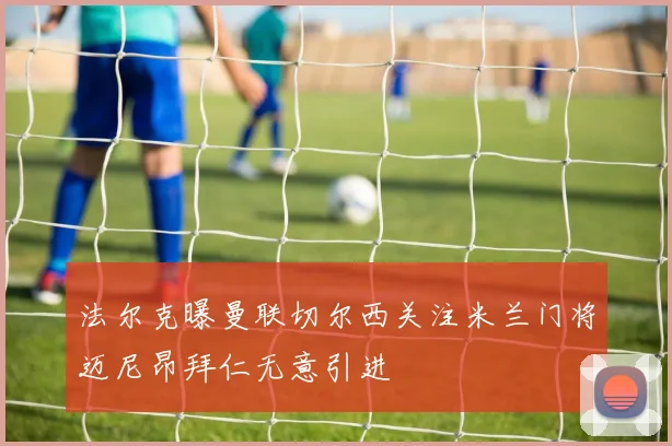 法尔克曝曼联切尔西关注米兰门将迈尼昂拜仁无意引进