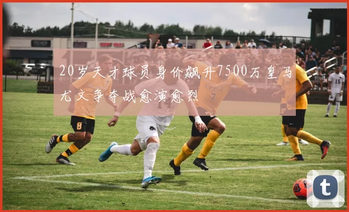 20岁天才球员身价飙升7500万皇马尤文争夺战愈演愈烈