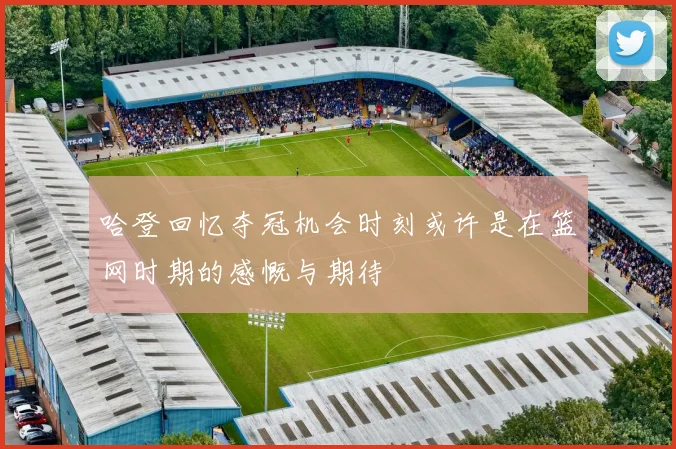 哈登回忆夺冠机会时刻或许是在篮网时期的感慨与期待