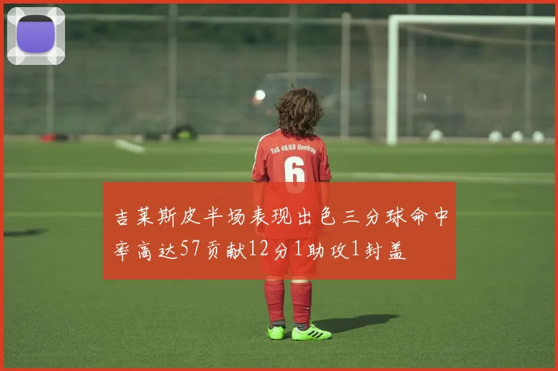 吉莱斯皮半场表现出色三分球命中率高达57贡献12分1助攻1封盖