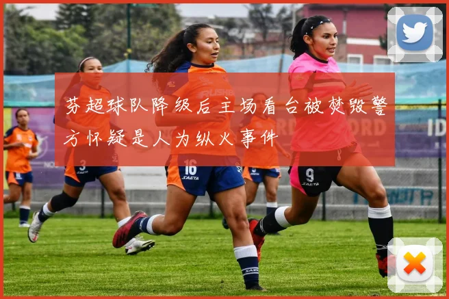 芬超球队降级后主场看台被焚毁警方怀疑是人为纵火事件