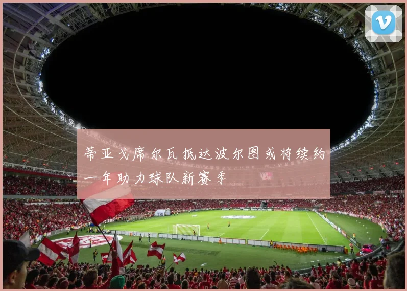 蒂亚戈席尔瓦抵达波尔图或将续约一年助力球队新赛季