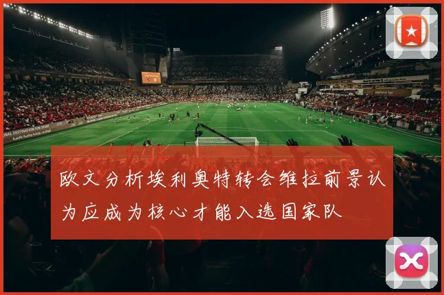 欧文分析埃利奥特转会维拉前景认为应成为核心才能入选国家队