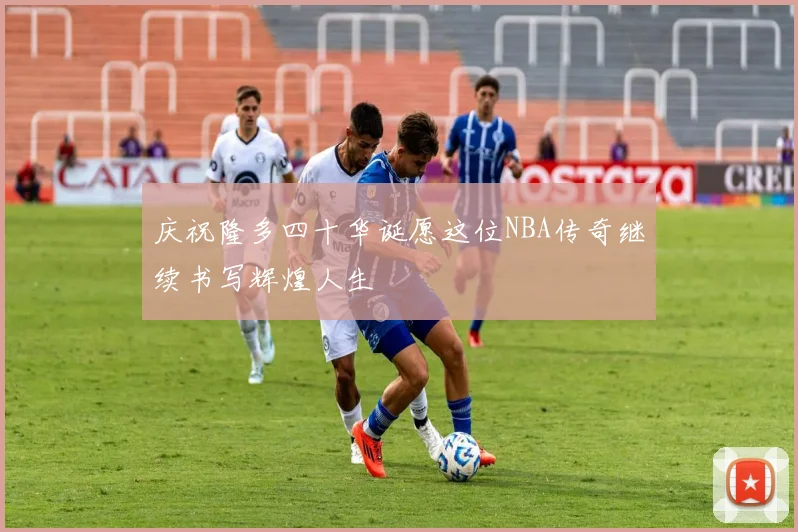 庆祝隆多四十华诞愿这位NBA传奇继续书写辉煌人生
