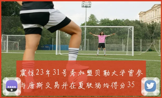 震惊23年31号秀加盟贝勒大学曾参与唐斯交易并在夏联场均得分35