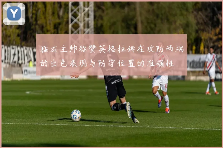 猛龙主帅称赞英格拉姆在攻防两端的出色表现与防守位置的准确性