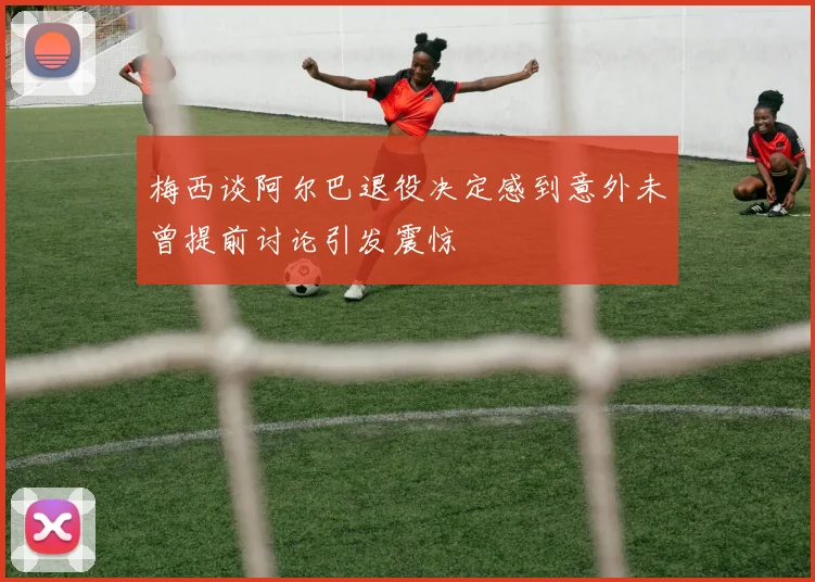 梅西谈阿尔巴退役决定感到意外未曾提前讨论引发震惊